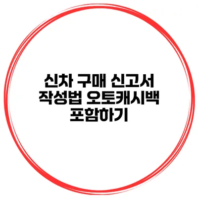 신차 구매 신고서 작성법 오토캐시백 포함하기
